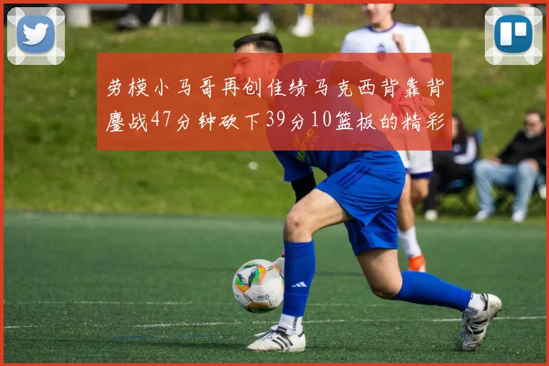 劳模小马哥再创佳绩马克西背靠背鏖战47分钟砍下39分10篮板的精彩表现