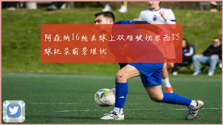 阿森纳16轮丢球上双难破切尔西15球纪录前景堪忧