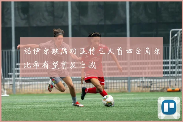 诺伊尔缺席对亚特兰大首回合乌尔比希有望首发出战