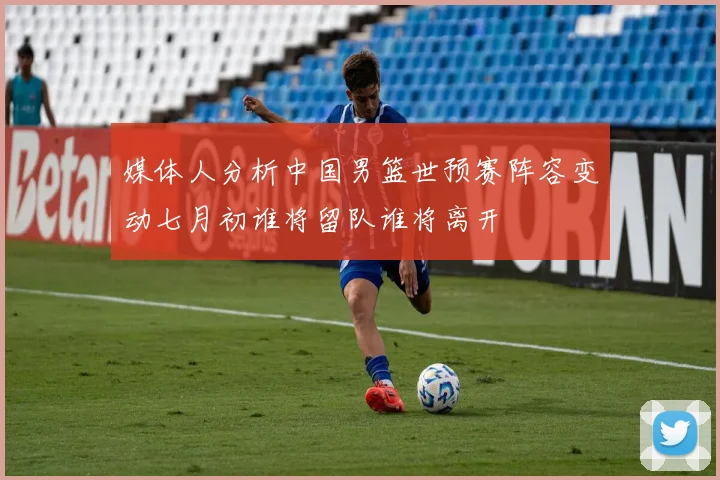 媒体人分析中国男篮世预赛阵容变动七月初谁将留队谁将离开