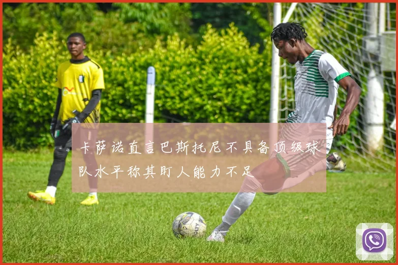 卡萨诺直言巴斯托尼不具备顶级球队水平称其盯人能力不足