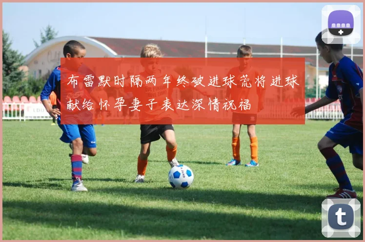 布雷默时隔两年终破进球荒将进球献给怀孕妻子表达深情祝福