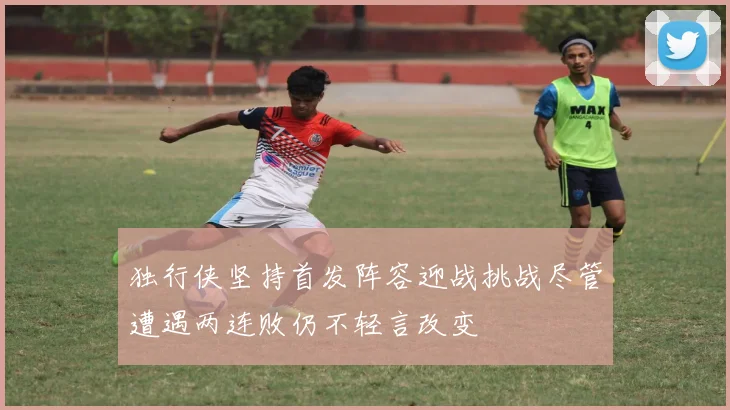 独行侠坚持首发阵容迎战挑战尽管遭遇两连败仍不轻言改变