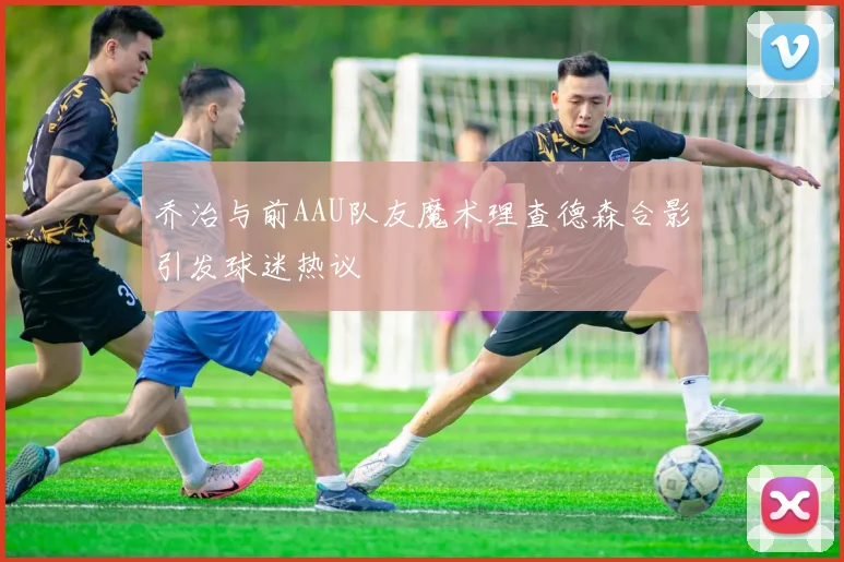 乔治与前AAU队友魔术理查德森合影引发球迷热议
