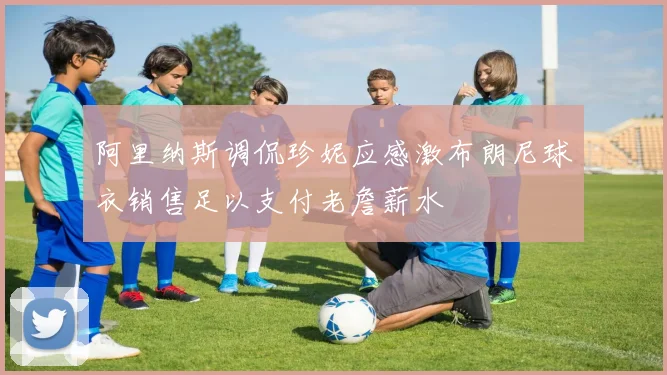 阿里纳斯调侃珍妮应感激布朗尼球衣销售足以支付老詹薪水