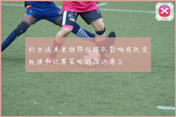 科尔谈库里缺阵对球队影响将改变轮换和比赛策略的深远意义