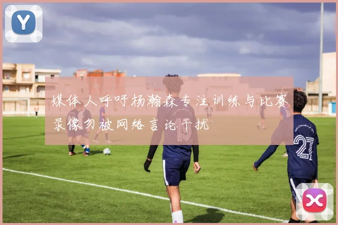 媒体人呼吁杨瀚森专注训练与比赛录像勿被网络言论干扰