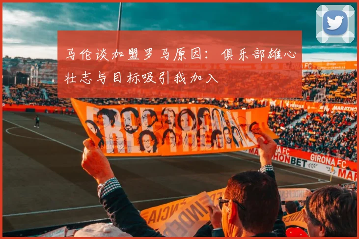 马伦谈加盟罗马原因：俱乐部雄心壮志与目标吸引我加入