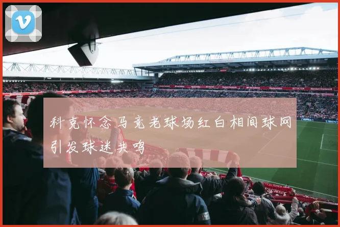 科克怀念马竞老球场红白相间球网引发球迷共鸣