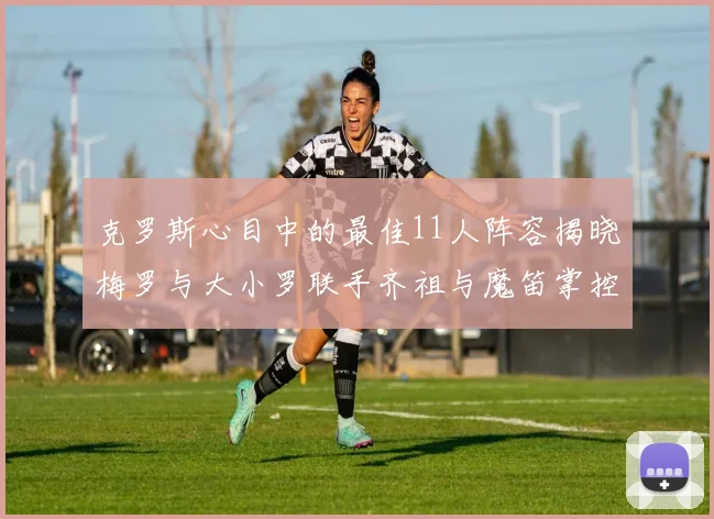 克罗斯心目中的最佳11人阵容揭晓梅罗与大小罗联手齐祖与魔笛掌控中场