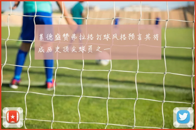基德盛赞弗拉格打球风格预言其将成历史顶尖球员之一