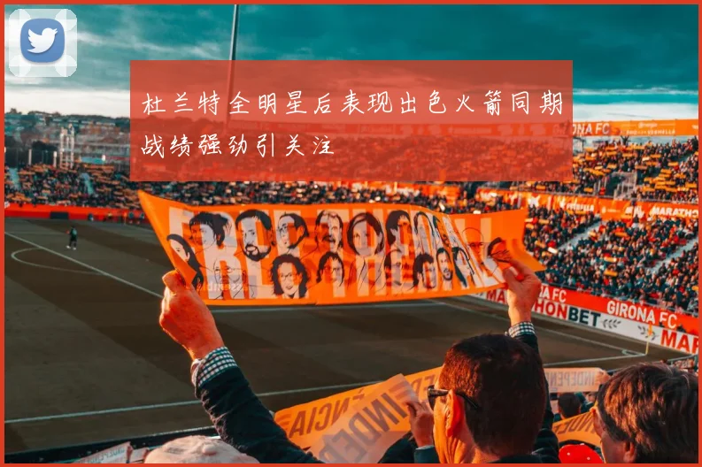 杜兰特全明星后表现出色火箭同期战绩强劲引关注
