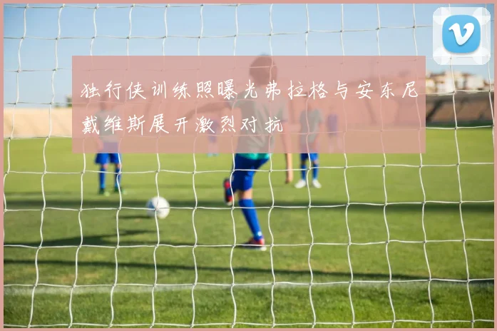 独行侠训练照曝光弗拉格与安东尼戴维斯展开激烈对抗