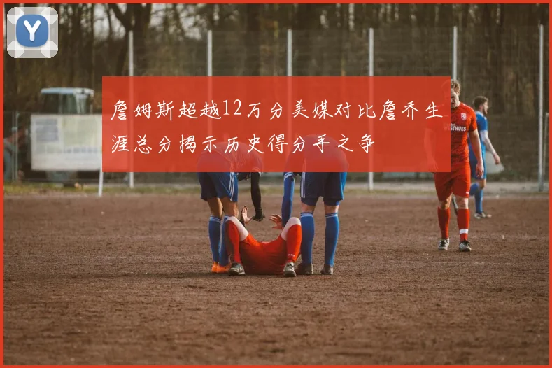 詹姆斯超越12万分美媒对比詹乔生涯总分揭示历史得分手之争