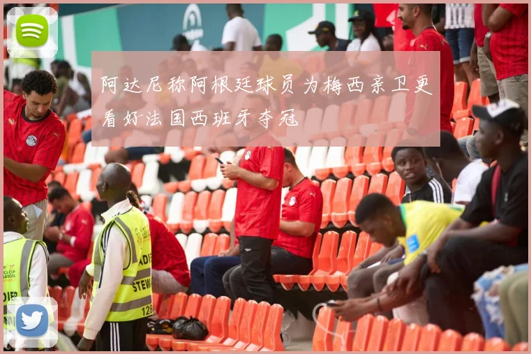 阿达尼称阿根廷球员为梅西亲卫更看好法国西班牙夺冠