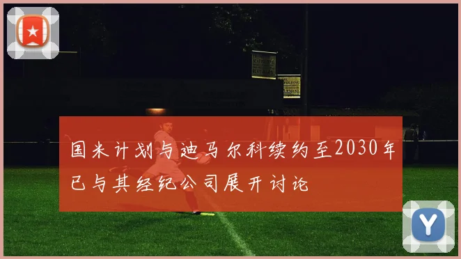 国米计划与迪马尔科续约至2030年已与其经纪公司展开讨论