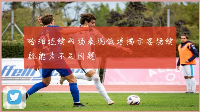 哈珀连续两场表现低迷揭示客场续航能力不足问题