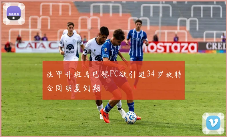 法甲升班马巴黎FC欲引进34岁坎特合同明夏到期