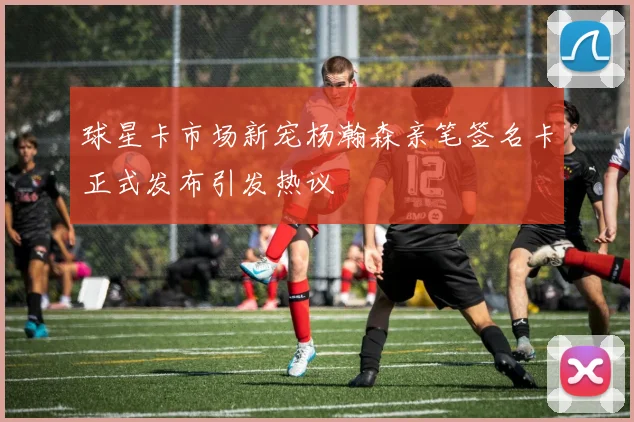 球星卡市场新宠杨瀚森亲笔签名卡正式发布引发热议