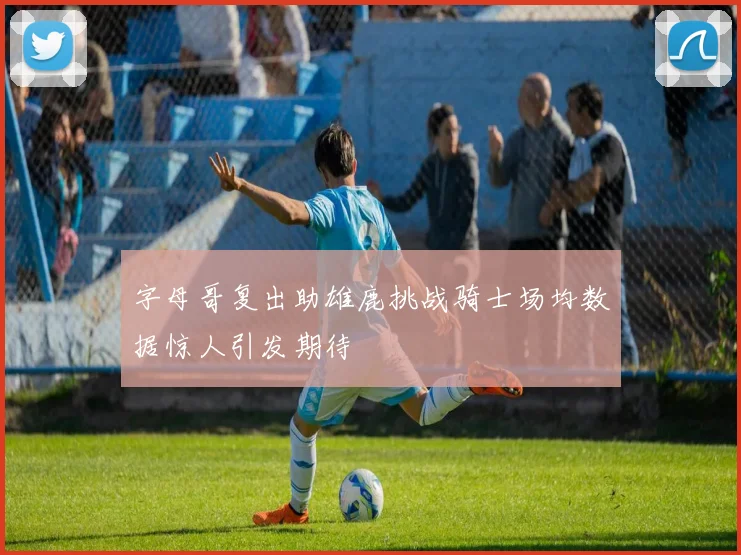 字母哥复出助雄鹿挑战骑士场均数据惊人引发期待