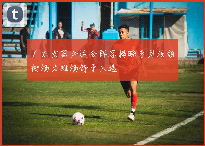 广东女篮全运会阵容揭晓李月汝领衔杨力维杨舒予入选