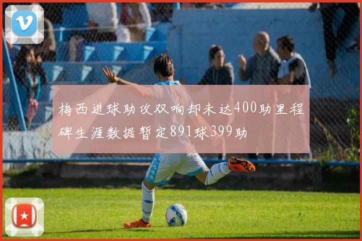 梅西进球助攻双响却未达400助里程碑生涯数据暂定891球399助