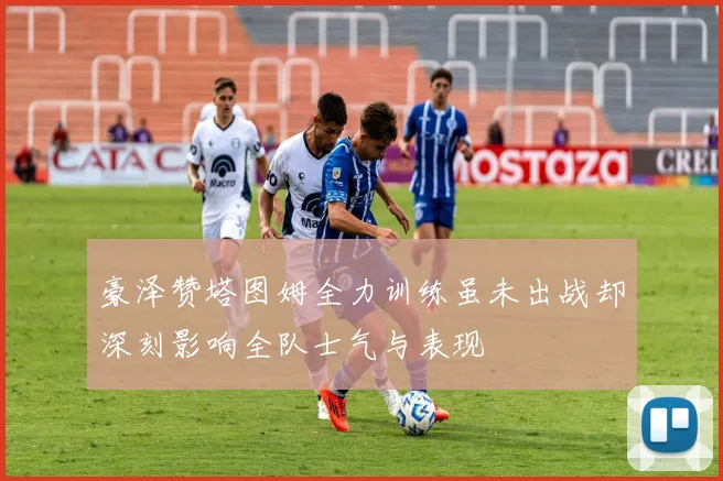 豪泽赞塔图姆全力训练虽未出战却深刻影响全队士气与表现