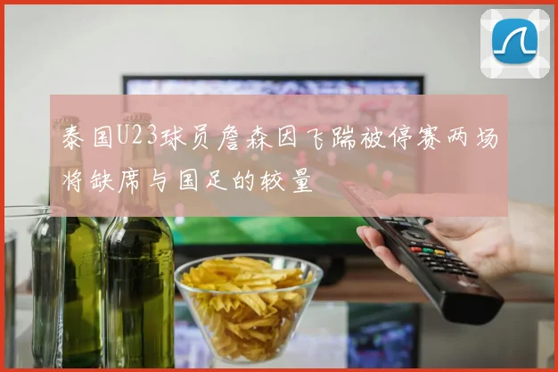 泰国U23球员詹森因飞踹被停赛两场将缺席与国足的较量